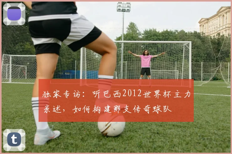 独家专访：听巴西2012世界杯主力亲述，如何构建那支传奇球队