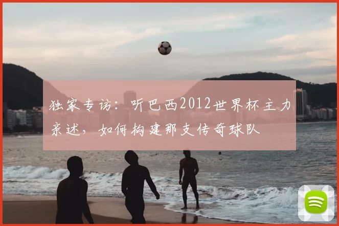 独家专访：听巴西2012世界杯主力亲述，如何构建那支传奇球队