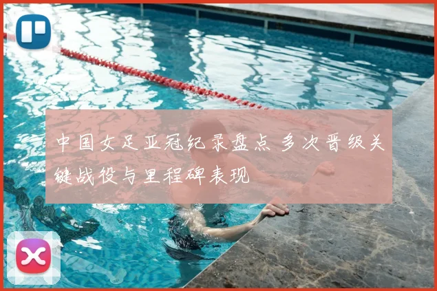 中国女足亚冠纪录盘点 多次晋级关键战役与里程碑表现