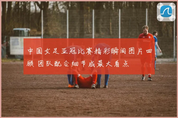 中国女足亚冠比赛精彩瞬间图片回顾 团队配合细节成最大看点