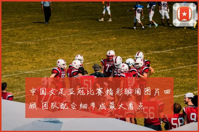 中国女足亚冠比赛精彩瞬间图片回顾 团队配合细节成最大看点